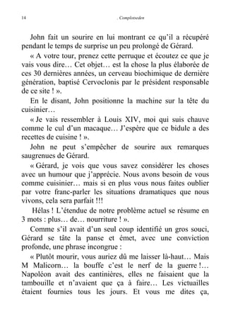 14

. Complotseden

John fait un sourire en lui montrant ce qu’il a récupéré
pendant le temps de surprise un peu prolongé de Gérard.
« A votre tour, prenez cette perruque et écoutez ce que je
vais vous dire… Cet objet… est la chose la plus élaborée de
ces 30 dernières années, un cerveau biochimique de dernière
génération, baptisé Cervoclonis par le président responsable
de ce site ! ».
En le disant, John positionne la machine sur la tête du
cuisinier…
« Je vais ressembler à Louis XIV, moi qui suis chauve
comme le cul d’un macaque… J’espère que ce bidule a des
recettes de cuisine ! ».
John ne peut s’empêcher de sourire aux remarques
saugrenues de Gérard.
« Gérard, je vois que vous savez considérer les choses
avec un humour que j’apprécie. Nous avons besoin de vous
comme cuisinier… mais si en plus vous nous faites oublier
par votre franc-parler les situations dramatiques que nous
vivons, cela sera parfait !!!
Hélas ! L’étendue de notre problème actuel se résume en
3 mots : plus… de… nourriture ! ».
Comme s’il avait d’un seul coup identifié un gros souci,
Gérard se tâte la panse et émet, avec une conviction
profonde, une phrase incongrue :
« Plutôt mourir, vous auriez dû me laisser là-haut… Mais
M Malicorn… la bouffe c’est le nerf de la guerre !…
Napoléon avait des cantinières, elles ne faisaient que la
tambouille et n’avaient que ça à faire… Les victuailles
étaient fournies tous les jours. Et vous me dites ça,

 