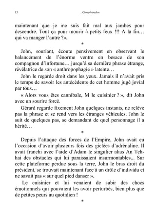 15

. Complotseden

maintenant que je me suis fait mal aux jambes pour
descendre. Tout ça pour mourir à petits feux !!! A la fin…
qui va manger l’autre ?».
*
John, souriant, écoute pensivement en observant le
balancement de l’énorme ventre en besace de son
compagnon d’infortune… jusqu’à sa dernière phrase étrange,
révélatrice de son « anthropophagie » latente…
John le regarde droit dans les yeux. Jamais il n’avait pris
le temps de savoir les antécédents de cet homme jugé jovial
par tous…
« Alors vous êtes cannibale, M le cuisinier ? », dit John
avec un sourire forcé.
Gérard regarde fixement John quelques instants, ne relève
pas la phrase et se rend vers les étranges véhicules. John le
suit de quelques pas, se demandant de quel personnage il a
hérité…
*
Depuis l’attaque des forces de l’Empire, John avait eu
l’occasion d’avoir plusieurs fois des giclées d’adrénaline. Il
avait franchi avec l’aide d’Adam le singulier alias An Tehhai des obstacles qui lui paraissaient insurmontables... Sur
cette plateforme perdue sous la terre, John le bras droit du
président, se trouvait maintenant face à un drôle d’individu et
ne savait pas « sur quel pied danser ».
Le cuisinier et lui venaient de subir des chocs
émotionnels qui pouvaient les avoir perturbés, bien plus que
de petites peurs au quotidien !
*

 