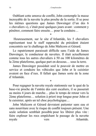 16

. Complotseden

Oubliant cette amorce de conflit, John contemple la masse
incroyable de la navette la plus proche de la sortie. Il se pose
les mêmes questions que James Dawsinger (l’un des 6
« chevaliers »), s’était posé quelques jours avant : comment y
pénétrer, comment faire ensuite… pour la conduire…
*
Heureusement, sur le site d’Atlantide, les 5 chevaliers
représentant tout le staff rapproché du président étaient
concentrés sur le challenge de John Malicorn et Gérard.
Le rapatriement paraissait difficile sans l’aide de James
Dawsinger, le conducteur de navettes. Il était actuellement
comme tous les autres chevaliers à 50 ou 100 kilomètres de
la 2ème plateforme, quelque part en dessous… sous la terre.
James Dawsinger possédait seul le pouvoir de mettre en
service et conduire les véhicules que John et le cuisinier
avaient en face d’eux. Il fallait que James sorte de la zone
d’Atlantide.
*
Pour regagner la navette royale stationnée sur le quai de la
base-vie proche de l’entrée des cent escaliers, il se passerait
au moins 4 jours de marche… plus le temps de retour vers la
2ème plateforme… solution à priori trop longue pour John et
le cuisinier, après un tel choc psychologique…
John Malicorn et Gérard devraient patienter sans eau et
sans nourriture avec le risque de conflit toujours présent. Une
seule solution semblait possible pour les libérer plus vite :
faire exploser les rocs empêchant le passage de la navette
royale
vers
Atlantide.

 