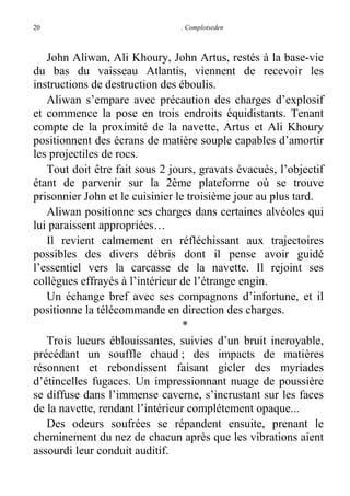 20

. Complotseden

John Aliwan, Ali Khoury, John Artus, restés à la base-vie
du bas du vaisseau Atlantis, viennent de recevoir les
instructions de destruction des éboulis.
Aliwan s’empare avec précaution des charges d’explosif
et commence la pose en trois endroits équidistants. Tenant
compte de la proximité de la navette, Artus et Ali Khoury
positionnent des écrans de matière souple capables d’amortir
les projectiles de rocs.
Tout doit être fait sous 2 jours, gravats évacués, l’objectif
étant de parvenir sur la 2ème plateforme où se trouve
prisonnier John et le cuisinier le troisième jour au plus tard.
Aliwan positionne ses charges dans certaines alvéoles qui
lui paraissent appropriées…
Il revient calmement en réfléchissant aux trajectoires
possibles des divers débris dont il pense avoir guidé
l’essentiel vers la carcasse de la navette. Il rejoint ses
collègues effrayés à l’intérieur de l’étrange engin.
Un échange bref avec ses compagnons d’infortune, et il
positionne la télécommande en direction des charges.
*
Trois lueurs éblouissantes, suivies d’un bruit incroyable,
précédant un souffle chaud ; des impacts de matières
résonnent et rebondissent faisant gicler des myriades
d’étincelles fugaces. Un impressionnant nuage de poussière
se diffuse dans l’immense caverne, s’incrustant sur les faces
de la navette, rendant l’intérieur complétement opaque...
Des odeurs soufrées se répandent ensuite, prenant le
cheminement du nez de chacun après que les vibrations aient
assourdi leur conduit auditif.

 