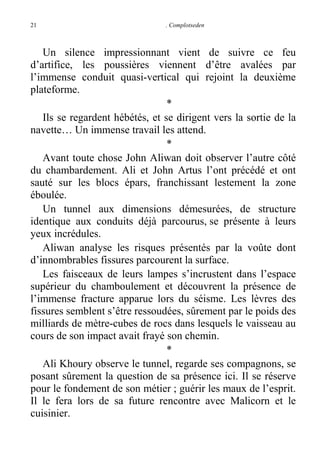 21

. Complotseden

Un silence impressionnant vient de suivre ce feu
d’artifice, les poussières viennent d’être avalées par
l’immense conduit quasi-vertical qui rejoint la deuxième
plateforme.
*
Ils se regardent hébétés, et se dirigent vers la sortie de la
navette… Un immense travail les attend.
*
Avant toute chose John Aliwan doit observer l’autre côté
du chambardement. Ali et John Artus l’ont précédé et ont
sauté sur les blocs épars, franchissant lestement la zone
éboulée.
Un tunnel aux dimensions démesurées, de structure
identique aux conduits déjà parcourus, se présente à leurs
yeux incrédules.
Aliwan analyse les risques présentés par la voûte dont
d’innombrables fissures parcourent la surface.
Les faisceaux de leurs lampes s’incrustent dans l’espace
supérieur du chamboulement et découvrent la présence de
l’immense fracture apparue lors du séisme. Les lèvres des
fissures semblent s’être ressoudées, sûrement par le poids des
milliards de mètre-cubes de rocs dans lesquels le vaisseau au
cours de son impact avait frayé son chemin.
*
Ali Khoury observe le tunnel, regarde ses compagnons, se
posant sûrement la question de sa présence ici. Il se réserve
pour le fondement de son métier ; guérir les maux de l’esprit.
Il le fera lors de sa future rencontre avec Malicorn et le
cuisinier.

 