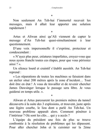 23

. Complotseden

*
Non seulement An Teh-hai l’immortel recevait les
messages, mais il allait leur apporter une solution
rapidement !
*
Artus et Aliwan ainsi qu’Ali viennent de capter le
message d’An Teh-hai quasi-simultanément à leur
questionnement.
D’une voix impersonnelle il s’exprime, protecteur et
condescendant :
« N’ayez plus peur, créatures imparfaites, croyez-vous que
nous ayons franchi toutes ces étapes, pour que vous périssiez
ainsi ? ».
Un silence lourd et craintif s’établit aussitôt. An Teh-hai
reprend :
« Les réparations de toutes les machines se faisaient dans
un atelier situé 200 mètres après la zone d’incident… Tout
doit être en état ! A vous de travailler et de revenir chercher
James Dawsinger lorsque le passage sera libre. Je vous
guiderai en temps utile. ».
*
Aliwan et Artus parcourent les premiers mètres du tunnel
découverts à la suite des 3 explosions, et trouvent, juste après
une légère courbe, le lieu dont a parlé An Teh-hai. Un
nouveau problème apparaît alors. Comment pénétrer à
l’intérieur ? Où sont les clés… qui y a accès ?
L’équipe du président une fois de plus se trouve
confrontée à la résolution de problèmes qui les dépassent.
Pour aller chercher John et le cuisinier sur la 2ème

 