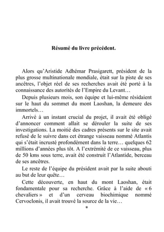 Résumé du livre précédent.

Alors qu’Aristide Adhémar Prasigarett, président de la
plus grosse multinationale mondiale, était sur la piste de ses
ancêtres, l’objet réel de ses recherches avait été porté à la
connaissance des autorités de l’Empire du Levant…
Depuis plusieurs mois, son équipe et lui-même résidaient
sur le haut du sommet du mont Laoshan, la demeure des
immortels…
Arrivé à un instant crucial du projet, il avait été obligé
d’annoncer comment allait se dérouler la suite de ses
investigations. La moitié des cadres présents sur le site avait
refusé de le suivre dans cet étrange vaisseau nommé Atlantis
qui s’était incrusté profondément dans la terre… quelques 62
millions d’années plus tôt. A l’extrémité de ce vaisseau, plus
de 50 kms sous terre, avait été construit l’Atlantide, berceau
de ses ancêtres.
Le reste de l’équipe du président avait par la suite abouti
au but de leur quête…
Cette découverte, en haut du mont Laoshan, était
fondamentale pour sa recherche. Grâce à l’aide de « 6
chevaliers » et d’un cerveau biochimique nommé
Cervoclonis, il avait trouvé la source de la vie…
*

 