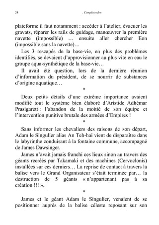 24

. Complotseden

plateforme il faut notamment : accéder à l’atelier, évacuer les
gravats, réparer les rails de guidage, manœuvrer la première
navette (impossible) … ensuite aller chercher Eon
(impossible sans la navette)…
Les 3 rescapés de la base-vie, en plus des problèmes
identifiés, se devaient d’approvisionner au plus vite en eau le
groupe aqua-synthétique de la base-vie…
Il avait été question, lors de la dernière réunion
d’information du président, de se nourrir de substances
d’origine aquatique…
*
Deux petits détails d’une extrême importance avaient
modifié tout le système bien élaboré d’Aristide Adhémar
Prasigarett : l’abandon de la moitié de son équipe et
l’intervention punitive brutale des armées d’Empires !
*
Sans informer les chevaliers des raisons de son départ,
Adam le Singulier alias An Teh-hai vient de disparaître dans
le labyrinthe conduisant à la fontaine commune, accompagné
de James Dawsinger.
James n’avait jamais franchi ces lieux sinon au travers des
géants recréés par Takamaki et des machines (Cervoclonis)
installées sur ces derniers… La reprise de contact à travers la
balise vers le Grand Organisateur s’était terminée par… la
destruction de 5 géants « n’appartenant pas à sa
création !!! ».
*
James et le géant Adam le Singulier, venaient de se
positionner auprès de la balise céleste reposant sur son

 