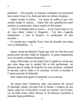 25

. Complotseden

piédestal… Très proche, la fontaine commune où murmurait
une source d’eau vive, bruissait dans un silence religieux.
Adam touche la balise… Un éclair en jaillit et une voix
sourde rompt le silence… Adam fait une génuflexion pour
montrer sa soumission, James surprit en fait autant.
« Qu’il se baigne dans la source… et qu’il jure toute sa vie
de vous obéir, Adam le Singulier… Cet être s’appelle
maintenant : « Eon le Grand », le conducteur de mes
navettes…
Ce monde qui s’appelle Terre vient de franchir une étape
vers sa rédemption… ».
*
James venait de franchir l’étape que seul An Teh-hai avait
passée pour devenir Adam le Singulier, ce géant magnanime
avec les petites créatures humaines.
James Dawsinger en devenant Eon le grand ne savait pas
que cette étape qui le rendait fort et très performant ne
durerait que le temps de franchir les cent escaliers, conduire
la navette, sauver John et le cuisinier, revenir et accéder à
l’entrée normale d’Atlantide.
Seul Adam était géant et immortel, et le resterait.
*
De retour dans l’immense salle sous-marine du conseil
d’Atlantide, James, devenus Eon le Grand s’empare de son
barda, salue les 4 chevaliers et part en courant vers la basevie où John Artus, John Aliwan, et Ali Khoury cherchent à
résoudre leurs problèmes.
*

 