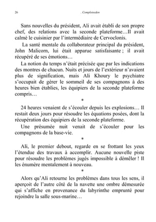 26

. Complotseden

Sans nouvelles du président, Ali avait établi de son propre
chef, des relations avec la seconde plateforme…Il avait
calmé le cuisinier par l’intermédiaire de Cervoclonis.
La santé mentale du collaborateur principal du président,
John Malicorn, lui était apparue satisfaisante ; il avait
récupéré de ses émotions…
La notion du temps n’était précisée que par les indications
des montres de chacun. Nuits et jours de l’extérieur n’avaient
plus de signification, mais Ali Khoury le psychiatre
s’occupait de gérer le sommeil de ses compagnons à des
heures bien établies, les équipiers de la seconde plateforme
compris…
*
24 heures venaient de s’écouler depuis les explosions… Il
restait deux jours pour résoudre les équations posées, dont la
récupération des équipiers de la seconde plateforme.
Une présumée nuit venait de s’écouler pour les
compagnons de la base-vie.
*
Ali, le premier debout, regarde en se frottant les yeux
l’étendue des travaux à accomplir. Aucune nouvelle piste
pour résoudre les problèmes jugés impossible à démêler ! Il
les énumère mentalement à nouveau.
*
Alors qu’Ali retourne les problèmes dans tous les sens, il
aperçoit de l’autre côté de la navette une ombre démesurée
qui s’affiche en provenance du labyrinthe emprunté pour
rejoindre la salle sous-marine…

 