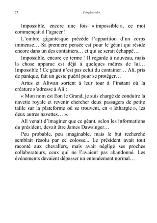 27

. Complotseden

Impossible, encore une fois « impossible », ce mot
commençait à l’agacer !
L’ombre gigantesque précède l’apparition d’un corps
immense… Sa première pensée est pour le géant qui réside
encore dans un des containers… et qui se serait échappé…
Impossible, encore ce terme ! Il regarde à nouveau, mais
la chose apparue est déjà à quelques mètres de lui…
Impossible ! Ce géant n’est pas celui du container… Ali, pris
de panique, fait un geste puéril pour se protéger…
Artus et Aliwan sortent à leur tour à l’instant où la
créature s’adresse à Ali :
« Mon nom est Eon le Grand, je suis chargé de conduire la
navette royale et revenir chercher deux passagers de petite
taille sur la plateforme où se trouvent, en « léthargie », les
deux autres navettes… ».
Ali venait d’imaginer que ce géant, selon les informations
du président, devait être James Dawsinger…
Peu probable, peu imaginable, mais le but recherché
semblait résolu par ce colosse... Le président avait tout
raconté aux chevaliers, mais avait négligé ses proches
collaborateurs, ceux qui ne l’avaient pas abandonné. Les
événements devaient dépasser un entendement normal…

 