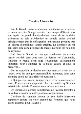 Chapitre 3 Souvenirs.
Eon le Grand ressent à nouveau l’excitation de la reprise
en main de cette étrange navette. Les images défilent dans
son esprit. Le grand chambardement venait de se produire
enfermant au sein d’Atlantide un peuple entier décimé
principalement par la déflagration ahurissante produite par
un séisme d’amplitude jamais atteinte. Le domicile du roi
était dans une zone protégée de même que tous les notables
du royaume.
Lui, Eon le Grand, en tant que conducteur de navette
royale, résidait dans cette aire. Le dernier roi d’Atlantide,
Gastrula le Preux, avait jugé l’événement suffisamment
important pour s’emparer de la balise céleste et ainsi la
préserver...
Eon se rappelait du dernier message transcrit avant de se
lancer, avec les quelques personnalités indemnes, dans cette
aventure que le roi qualifiait « d’humaine ».
« Qui que vous soyez, lorsque vous verrez ou entendrez ce
texte, l’univers aura engendré plus de matière qu’il n’en
existait à la période d’où nous nous adressons à vous.
Un immense et dernier tremblement de l’écorce terrestre a
mis à bas la source de notre puissante organisation.
Combien de rotations autour de son étoile laisseront
apparaître encore sur cette planète les ferments que nous
avons essaimés pour l’avenir ?

 