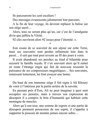 31

. Complotseden

Ils parcourront les cent escaliers !
Des messages évanescents jalonneront leur parcours.
A la fin de leur voyage, ils devront replacer la balise sur
son siège sacré…
Alors, tous ne seront plus qu’un, car c’est de l’amalgame
divin que jaillira la Vérité.
92 clés ouvriront alors 92 issues pour l’éternité. ».
*
Eon essaie de se souvenir de son séjour sur cette Terre,
mais ses souvenirs sont perdus infiniment loin dans le
passé… il sait que tout peut revenir au fil des jours à venir.
Il avait abandonné ses proches au fond d’Atlantide pour
secourir la famille royale. Il s’en souvient alors qu’il remet
en route l’étrange engin qui fait de nouveau ressentir la
puissance de ses compresseurs magnétiques… Ses souvenirs,
renaissant lentement, lui font essuyer une larme.
*
Du haut de son immense siège il fait signe à Ali Khoury
de venir à l’intérieur par la partie arrière de la navette.
En passant près d’Eon, Ali ne peut imaginer à quoi sont
occupées ses pensées, mais à travers son expression de
désespoir il a compris le brin d’humanité qui habitait cette
montagne de muscles.
Alors qu’à son tour, une somme de regrets et une partie de
désespoir prennent possession de son esprit, il s’apprête à
supporter la poussée de montée jamais encore subie…

 