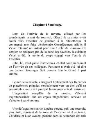 Chapitre 4 Sauvetage.
Lors de l’arrivée de la navette, effrayé par les
grondements venant du sous-sol, Gérard le cuisinier avait
couru vers l’escalier de jonction à la bibliothèque et
commencé une fuite déraisonnée. Complétement affolé, il
s’était retourné un instant pour dire à John de le suivre. Ce
dernier ne bougeant pas de la zone des navettes, le cuisinier
s’était arrêté, la moitié du corps engagé vers l’entrée de
l’escalier.
John, lui, avait gardé Cervoclonis, et était donc au courant
de l’arrivée de ses collègues. Personne n’avait osé lui dire
que James Dawsinger était devenu Eon le Grand à part
entière.
*
Le nez de la navette, émergeant brutalement des 16 parties
de plateformes pointées verticalement vers un ciel qu’il ne
pensait plus voir, avait paralysé les mouvements du cuisinier.
L’apparition complète de la navette, s’élevant
majestueusement sur ses ergots magnétiques, achevait de
s’ajouter à ses émotions.
*
Une déflagration sourde, à peine perçue, puis une seconde,
plus forte, venaient de la zone de l’escalier où il se tenait.
Childéric et Luan avaient pénétré dans la nécropole des rois

 