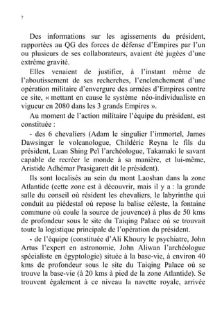 7

Des informations sur les agissements du président,
rapportées au QG des forces de défense d’Empires par l’un
ou plusieurs de ses collaborateurs, avaient été jugées d’une
extrême gravité.
Elles venaient de justifier, à l’instant même de
l’aboutissement de ses recherches, l’enclenchement d’une
opération militaire d’envergure des armées d’Empires contre
ce site, « mettant en cause le système néo-individualiste en
vigueur en 2080 dans les 3 grands Empires ».
Au moment de l’action militaire l’équipe du président, est
constituée :
- des 6 chevaliers (Adam le singulier l’immortel, James
Dawsinger le volcanologue, Childéric Reyna le fils du
président, Luan Shing Peï l’archéologue, Takamaki le savant
capable de recréer le monde à sa manière, et lui-même,
Aristide Adhémar Prasigarett dit le président).
Ils sont localisés au sein du mont Laoshan dans la zone
Atlantide (cette zone est à découvrir, mais il y a : la grande
salle du conseil où résident les chevaliers, le labyrinthe qui
conduit au piédestal où repose la balise céleste, la fontaine
commune où coule la source de jouvence) à plus de 50 kms
de profondeur sous le site du Taiqing Palace où se trouvait
toute la logistique principale de l’opération du président.
- de l’équipe (constituée d’Ali Khoury le psychiatre, John
Artus l’expert en astronomie, John Aliwan l’archéologue
spécialiste en égyptologie) située à la base-vie, à environ 40
kms de profondeur sous le site du Taiqing Palace où se
trouve la base-vie (à 20 kms à pied de la zone Atlantide). Se
trouvent également à ce niveau la navette royale, arrivée

 