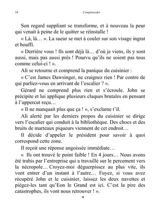 34

. Complotseden

Son regard suppliant se transforme, et à nouveau la peur
qui venait à peine de le quitter se réinstalle !
« Là, là… ». La sueur se met à couler sur son visage ingrat
et bouffi.
« Derrière vous ! Ils sont déjà là… d’où je viens, ils y sont
aussi, mais pas aussi près ! Pourvu qu’ils ne soient pas tous
comme celui-ci ! ».
Ali se retourne et comprend la panique du cuisinier :
« C’est James Dawsinger, ne craignez rien ! Par contre de
qui parliez-vous en arrivant de l’escalier ? ».
Gérard ne comprend plus rien et s’écroule. John se
précipite et lui applique plusieurs claques brutales en pensant
à l’uppercut reçu…
« Il ne manquait plus que ça ! », s’exclame t’il.
Ali alerté par les derniers propos du cuisinier se dirige
vers l’escalier qui conduit à la bibliothèque. Des chocs et des
bruits de marteaux piqueurs viennent de cet endroit…
Il décide d’appeler le président pour savoir à quoi
correspond cette zone.
Il reçoit une réponse angoissée immédiate…
« Ils ont trouvé le point faible ! En 4 jours… Nous avons
été trahis par l’entreprise qui a travaillé sur le percement vers
la nécropole… Croyez-moi déguerpissez au plus vite, ils
vont entrer d’un instant à l’autre… Fuyez, si vous avez
récupéré John et le cuisinier, laissez les deux navettes et
piégez-les tant qu’Eon le Grand est ici. C’est la pire des
catastrophes, ils vont nous retrouver ! ».
*

 