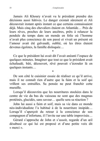 35

. Complotseden

Jamais Ali Khoury n’avait vu le président prendre des
décisions aussi hâtives. Le danger existait sûrement et Ali
découvrait instant après instant ce que certains connaissaient
déjà. Mais cinq des chevaliers étaient en Atlantide… Près de
leurs rêves, proches de leurs ancêtres, prêts à relancer la
pendule du temps dans un monde en folie où l’homme
n’avait plus conscience de son passé et vivait un présent où
l’amour avait été galvaudé, oublié, où les êtres étaient
devenus égoïstes, la famille disloquée…
*
Ce que le président lui avait dit l’avait anéanti l’espace de
quelques minutes. Imaginer que tout ce que le président avait
échafaudé, bâti, découvert, rêvé pouvait s’écrouler là en
quelques instants…
*
De son côté le cuisinier essaie de réaliser ce qu’il arrive,
mais il ne connaît rien d’autre que la faim et la soif qui
vrillent ses entrailles. Sa pensée ne peut franchir cette
muraille.
Lorsqu’il découvrira que les nourritures stockées dans le
centre de vie du bas du vaisseau ne sont que des magmas
protéinés, glucidés, sans saveur… quelle sera sa réaction ?
John lui aussi a faim et soif, mais sa vie dans ce monde
néo-individualiste l’a habitué à de la nourriture insipide…
Lorsqu’il s’aperçoit du retour à la conscience de son
compagnon d’infortune, il l’invite sur une table improvisée…
Gérard s’approche de John et s’assoit, regarde d’un œil
désabusé ce qui lui est proposé et d’une petite voix dit
« merci ».

 