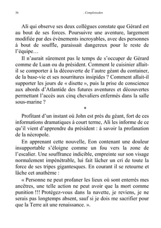 36

. Complotseden

Ali qui observe ses deux collègues constate que Gérard est
au bout de ses forces. Poursuivre une aventure, largement
modifiée par des évènements incroyables, avec des personnes
à bout de souffle, paraissait dangereux pour le reste de
l’équipe…
Il n’aurait sûrement pas le temps de s’occuper de Gérard
comme de Luan ou du président. Comment le cuisinier allaitil se comporter à la découverte de l’autre géant du container,
de la base-vie et ses nourritures insipides ? Comment allait-il
supporter les jours de « disette », puis la prise de conscience
aux abords d’Atlantide des futures aventures et découvertes
permettant l’accès aux cinq chevaliers enfermés dans la salle
sous-marine ?
*
Profitant d’un instant où John est près du géant, fort de ces
informations dramatiques à court terme, Ali les informe de ce
qu’il vient d’apprendre du président : à savoir la profanation
de la nécropole.
En apprenant cette nouvelle, Eon contenant une douleur
insupportable s’éloigne comme un fou vers la zone de
l’escalier. Une souffrance indicible, empreinte sur son visage
normalement impénétrable, lui fait lâcher un cri de toute la
force de ses tripes gigantesques. En courant il se retourne et
lâche cet anathème :
« Personne ne peut profaner les lieux où sont enterrés mes
ancêtres, une telle action ne peut avoir que la mort comme
punition !!! Protégez-vous dans la navette, je reviens, je ne
serais pas longtemps absent, sauf si je dois me sacrifier pour
que la Terre ait une renaissance. ».

 