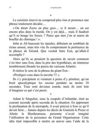 37

. Complotseden

*
Le cuisinier énervé ne comprend plus rien et prononce une
phrase totalement décalée…
« On dirait Zorro en plus gros… si il meurt… on est
encore plus dans la merde. On y est déjà… mais il faudrait
qu’il se bouge les fesses. ? Parce que moi j’en ai marre de
bouffer du chimique ! ».
John et Ali haussent les épaules, débutant un semblant de
rictus amusé, mais très vite ils comprennent la pertinence de
la phrase de Gérard. Que voulait faire Eon, qu’allait-il
accomplir ?
Alors qu’ils se posaient la question de savoir comment
s’en tirer sans Eon, dans la pire des hypothèses, un immense
tremblement ébranle les parois du vaisseau Atlantis.
Il réalise le sens de la phrase du géant Eon :
«Protégez-vous dans la navette !!! ».
Ils s’y précipitent et viennent à peine d’y pénétrer, qu’un
bruit apocalyptique les secoue pendant au moins 10
secondes. Tous sont devenus sourds, mais ils sont loin
d’imaginer ce qui s’est passé.
*
Adam le Singulier, sous la coupole d’Atlantide, était au
courant seconde après seconde de la situation. En apprenant
la profanation de la nécropole, il avait précisé à Eon ce qu’il
devait faire… Jamais depuis les décès de Gastrula le Preux et
Alinée la Bienheureuse, personne n’avait imaginé
l’utilisation de la puissance du Grand Organisateur. Cette
idée était impossible à mettre en œuvre sans l’aide de la

 