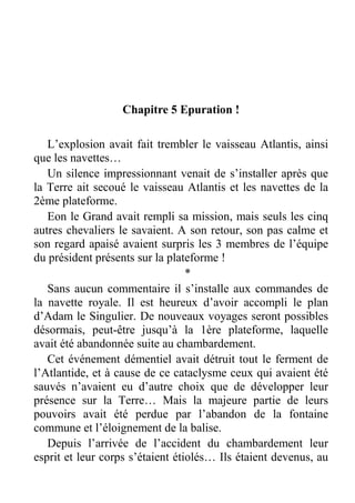 Chapitre 5 Epuration !
L’explosion avait fait trembler le vaisseau Atlantis, ainsi
que les navettes…
Un silence impressionnant venait de s’installer après que
la Terre ait secoué le vaisseau Atlantis et les navettes de la
2ème plateforme.
Eon le Grand avait rempli sa mission, mais seuls les cinq
autres chevaliers le savaient. A son retour, son pas calme et
son regard apaisé avaient surpris les 3 membres de l’équipe
du président présents sur la plateforme !
*
Sans aucun commentaire il s’installe aux commandes de
la navette royale. Il est heureux d’avoir accompli le plan
d’Adam le Singulier. De nouveaux voyages seront possibles
désormais, peut-être jusqu’à la 1ère plateforme, laquelle
avait été abandonnée suite au chambardement.
Cet événement démentiel avait détruit tout le ferment de
l’Atlantide, et à cause de ce cataclysme ceux qui avaient été
sauvés n’avaient eu d’autre choix que de développer leur
présence sur la Terre… Mais la majeure partie de leurs
pouvoirs avait été perdue par l’abandon de la fontaine
commune et l’éloignement de la balise.
Depuis l’arrivée de l’accident du chambardement leur
esprit et leur corps s’étaient étiolés… Ils étaient devenus, au

 