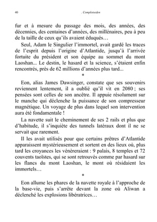 40

. Complotseden

fur et à mesure du passage des mois, des années, des
décennies, des centaines d’années, des millénaires, peu à peu
de la taille de ceux qu’ils avaient éduqués…
Seul, Adam le Singulier l’immortel, avait gardé les traces
de l’esprit depuis l’origine d’Atlantide, jusqu’à l’arrivée
fortuite du président et son équipe au sommet du mont
Laoshan... Le destin, le hasard et la science, s’étaient enfin
rencontrés, près de 62 millions d’années plus tard...
*
Eon, alias James Dawsinger, constate que ses souvenirs
reviennent lentement, il a oublié qu’il vit en 2080 ; ses
pensées sont celles de son ancêtre. Il appuie résolument sur
le manche qui déclenche la puissance de son compresseur
magnétique. Un voyage de plus dans lequel son intervention
aura été fondamentale !
La navette suit le cheminement de ses 2 rails et plus que
d’habitude, il s’inquiète des tunnels latéraux dont il ne se
servait que rarement.
Il les avait utilisés pour que certains prêtres d’Atlantide
apparaissent mystérieusement et sortent en des lieux où, plus
tard les croyances les vénèreraient : 9 palais, 8 temples et 72
couvents taoïstes, qui se sont retrouvés comme par hasard sur
les flancs du mont Laoshan, le mont où résidaient les
immortels…
*
Eon allume les phares de la navette royale à l’approche de
la base-vie, puis s’arrête devant la zone où Aliwan a
déclenché les explosions libératrices…

 