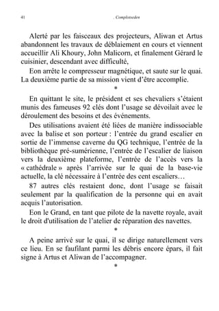 41

. Complotseden

Alerté par les faisceaux des projecteurs, Aliwan et Artus
abandonnent les travaux de déblaiement en cours et viennent
accueillir Ali Khoury, John Malicorn, et finalement Gérard le
cuisinier, descendant avec difficulté,
Eon arrête le compresseur magnétique, et saute sur le quai.
La deuxième partie de sa mission vient d’être accomplie.
*
En quittant le site, le président et ses chevaliers s’étaient
munis des fameuses 92 clés dont l’usage se dévoilait avec le
déroulement des besoins et des événements.
Des utilisations avaient été liées de manière indissociable
avec la balise et son porteur : l’entrée du grand escalier en
sortie de l’immense caverne du QG technique, l’entrée de la
bibliothèque pré-sumérienne, l’entrée de l’escalier de liaison
vers la deuxième plateforme, l’entrée de l’accès vers la
« cathédrale » après l’arrivée sur le quai de la base-vie
actuelle, la clé nécessaire à l’entrée des cent escaliers…
87 autres clés restaient donc, dont l’usage se faisait
seulement par la qualification de la personne qui en avait
acquis l’autorisation.
Eon le Grand, en tant que pilote de la navette royale, avait
le droit d'utilisation de l’atelier de réparation des navettes.
*
A peine arrivé sur le quai, il se dirige naturellement vers
ce lieu. En se faufilant parmi les débris encore épars, il fait
signe à Artus et Aliwan de l’accompagner.
*

 
