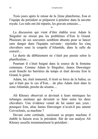 42

. Complotseden

Trois jours après le retour de la 2ème plateforme, Eon et
l’équipe du président se préparent à pénétrer dans la navette
royale. Les rails ont été réparés, les gravats entassés…
*
La discussion qui vient d’être établie avec Adam le
Singulier ne résout pas les problèmes d’Eon le Grand.
Plusieurs de ses souvenirs semblent absents pour se lancer
sans danger dans l'équipée suivante : rejoindre les cinq
chevaliers sous la coupole d’Atlantide, dans la salle du
conseil…
La durée du déblaiement ne s’était pas passée selon la
planification…
Pourtant il s’était baigné dans la source de la fontaine
commune. Comme Adam le Singulier, James Dawsinger
avait franchi les barrières du temps et était devenu Eon le
Grand, le géant.
Adam, lui, était immortel, il tirait sa force de la balise, ce
qui n’était pas le cas d’Eon… de plus Adam était dans la
zone Atlantide, proche du sésame…
*
Ali Khoury observait et devinait à leurs mimiques les
échanges mentaux qui devaient se faire entre les deux
chevaliers. Une évidence venait de lui sauter aux yeux :
pourquoi Eon, alias James Dawsinger n’avait-il pas amené
Cervoclonis, sa machine ?
Devant cette certitude, saisissant sa propre machine il
établit la liaison avec le président. Sûr de son analyse Ali
Khoury assaille instantanément le président :

 