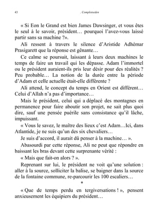 43

. Complotseden

« Si Eon le Grand est bien James Dawsinger, et vous êtes
le seul à le savoir, président… pourquoi l’avez-vous laissé
partir sans sa machine ?».
Ali ressent à travers le silence d’Aristide Adhémar
Prasigarett que la réponse est gênante…
Ce calme se poursuit, laissant à leurs deux machines le
temps de faire un travail qui les dépasse. Adam l’immortel
ou le président auraient-ils pris leur désir pour des réalités ?
Peu probable… La notion de la durée entre la période
d’Adam et celle actuelle était-elle différente ?
Ali attend, le concept du temps en Orient est différent…
Celui d’Allah n’a pas d’importance…
Mais le président, celui qui a déplacé des montagnes en
permanence pour faire aboutir son projet, ne sait plus quoi
dire, sauf une pensée puérile sans consistance qu’il lâche,
impuissant.
« Vous le savez, le maître des lieux c’est Adam…Ici, dans
Atlantide, je ne suis qu’un des six chevaliers…
Je suis d’accord, il aurait dû penser à la machine… ».
Abasourdi par cette réponse, Ali ne peut que répondre en
baissant les bras devant cette surprenante vérité :
« Mais que fait-on alors ? ».
Reprenant sur lui, le président ne voit qu’une solution :
aller à la source, solliciter la balise, se baigner dans la source
de la fontaine commune, re-parcourir les 100 escaliers…
*
« Que de temps perdu en tergiversations ! », pensent
anxieusement les équipiers du président…

 