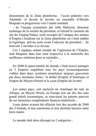 8

directement de la 2ème plateforme, l’accès pédestre vers
Atlantide, et devant la navette un ensemble d’éboulis
bloquant sa progression vers l’entrée normale.
- de l’équipe (constituée par John Malicorn, directeur
technique de la société du président, et Gérard le cuisinier du
site du Taiqing Palace, seuls rescapés de l’attaque des armées
d’Empire.) localisée sur la 2ème plateforme où s’était établie
la logistique prévue juste avant l’odyssée du président… Se
trouvent 2 navettes à ce niveau.
Ces 3 équipes, tenant compte de l’agression de l’Empire,
sont bloquées dans leur zone respective à la recherche des
meilleures solutions pour se rejoindre…
*
En 2040 la quasi-totalité du monde s’était trouvé partagée
en 3 Empires englobant tous les pays économiquement
viables dans deux systèmes monétaires majeurs gouvernés
par deux monnaies fortes : le dollar (Empire d’Amérique et
Empire du Moyen-Orient) et le yuan (Empire du levant)
Les autres pays, soit enclavés en Amérique du sud, en
Afrique, au Moyen Orient, en Europe soit sur des îles sans
grand intérêt économique, se trouvaient les parents pauvres
de ces immenses conglomérats financio-industriels…
Leurs dettes avaient été effacées lors des accords de 2040
des 3 Grands, et leur autonomie et leur destinée laissées entre
leurs mains.
Le monde était alors découpé en 2 catégories :

 
