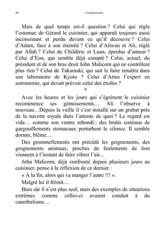 44

. Complotseden

Mais de quel temps est-il question ? Celui qui règle
l’estomac de Gérard le cuisinier, qui apparaît toujours aussi
inconsistant et perdu devant ce qu’il découvre ? Celui
d’Adam, face à son éternité ? Celui d’Aliwan et Ali, réglé
par Allah ? Celui de Childéric et Luan, éperdus d’amour ?
Celui d’Eon, qui semble déjà compté ? Celui, actuel, du
président et de son bras droit John Malicorn qui ne contrôlent
plus rien ? Celui de Takamaki, qui sait le faire renaître dans
son laboratoire de Kyoto ? Celui d’Artus l’expert en
astronomie, qui devait prévoir celui des étoiles ?
*
Avec les heures et les jours qui s’égrènent le cuisinier
recommence ses gémissements… Ali l’observe à
nouveau…Depuis la veille il s’est installé sur un grabat près
de la navette royale dans l’attente de quoi ? Le regard est
vide… comme son ventre rebondi ; des bruits continus de
gargouillements stomacaux perturbent le silence. Il semble
dormir, blême…
Des grommellements ont précédé les geignements, des
grognements animaux, proches de feulements de lion
viennent à l’instant de faire vibrer l’air...
John Malicorn, déjà confronté depuis plusieurs jours au
cuisinier, pense à la réflexion de ce dernier :
« A la fin, alors qui va manger l’autre !!! ».
Malgré lui il frémit…
Bien sûr il n’est plus seul, mais des exemples de situations
extrêmes comme celles-ci avaient conduit à du
cannibalisme…

 