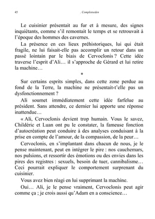 45

. Complotseden

Le cuisinier présentait au fur et à mesure, des signes
inquiétants, comme s’il remontait le temps et se retrouvait à
l’époque des hommes des cavernes.
La présence en ces lieux préhistoriques, lui qui était
fragile, ne lui faisait-elle pas accomplir un retour dans un
passé lointain par le biais de Cervoclonis ? Cette idée
traverse l’esprit d’Ali… il s’approche de Gérard et lui retire
la machine…
*
Sur certains esprits simples, dans cette zone perdue au
fond de la Terre, la machine ne présentait-t’elle pas un
dysfonctionnement ?
Ali soumet immédiatement cette idée farfelue au
président. Sans attendre, ce dernier lui apporte une réponse
inattendue…
« Ali, Cervoclonis devient trop humain. Vous le savez,
Childéric et Luan ont pu le constater, la fameuse fonction
d’autocréation peut conduire à des analyses conduisant à la
prise en compte de l’amour, de la compassion, de la peur…
Cervoclonis, en s’implantant dans chacun de nous, je le
pense maintenant, peut en intégrer le pire : nos cauchemars,
nos pulsions, et ressortir des émotions ou des envies dans les
pires des registres : sexuels, besoin de tuer, cannibalisme…
Ceci pourrait expliquer le comportement surprenant du
cuisinier.
Vous avez bien réagi en lui supprimant la machine.
Oui… Ali, je le pense vraiment, Cervoclonis peut agir
comme ça ; je crois aussi qu’Adam en a conscience…

 
