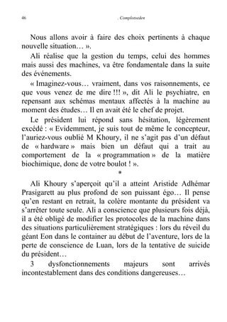 46

. Complotseden

Nous allons avoir à faire des choix pertinents à chaque
nouvelle situation… ».
Ali réalise que la gestion du temps, celui des hommes
mais aussi des machines, va être fondamentale dans la suite
des événements.
« Imaginez-vous… vraiment, dans vos raisonnements, ce
que vous venez de me dire !!! », dit Ali le psychiatre, en
repensant aux schémas mentaux affectés à la machine au
moment des études… Il en avait été le chef de projet.
Le président lui répond sans hésitation, légèrement
excédé : « Evidemment, je suis tout de même le concepteur,
l’auriez-vous oublié M Khoury, il ne s’agit pas d’un défaut
de « hardware » mais bien un défaut qui a trait au
comportement de la « programmation » de la matière
biochimique, donc de votre boulot ! ».
*
Ali Khoury s’aperçoit qu’il a atteint Aristide Adhémar
Prasigarett au plus profond de son puissant égo… Il pense
qu’en restant en retrait, la colère montante du président va
s’arrêter toute seule. Ali a conscience que plusieurs fois déjà,
il a été obligé de modifier les protocoles de la machine dans
des situations particulièrement stratégiques : lors du réveil du
géant Eon dans le container au début de l’aventure, lors de la
perte de conscience de Luan, lors de la tentative de suicide
du président…
3
dysfonctionnements
majeurs
sont
arrivés
incontestablement dans des conditions dangereuses…

 
