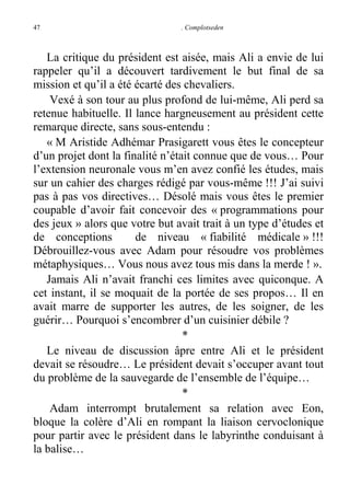 47

. Complotseden

La critique du président est aisée, mais Ali a envie de lui
rappeler qu’il a découvert tardivement le but final de sa
mission et qu’il a été écarté des chevaliers.
Vexé à son tour au plus profond de lui-même, Ali perd sa
retenue habituelle. Il lance hargneusement au président cette
remarque directe, sans sous-entendu :
« M Aristide Adhémar Prasigarett vous êtes le concepteur
d’un projet dont la finalité n’était connue que de vous… Pour
l’extension neuronale vous m’en avez confié les études, mais
sur un cahier des charges rédigé par vous-même !!! J’ai suivi
pas à pas vos directives… Désolé mais vous êtes le premier
coupable d’avoir fait concevoir des « programmations pour
des jeux » alors que votre but avait trait à un type d’études et
de conceptions
de niveau « fiabilité médicale » !!!
Débrouillez-vous avec Adam pour résoudre vos problèmes
métaphysiques… Vous nous avez tous mis dans la merde ! ».
Jamais Ali n’avait franchi ces limites avec quiconque. A
cet instant, il se moquait de la portée de ses propos… Il en
avait marre de supporter les autres, de les soigner, de les
guérir… Pourquoi s’encombrer d’un cuisinier débile ?
*
Le niveau de discussion âpre entre Ali et le président
devait se résoudre… Le président devait s’occuper avant tout
du problème de la sauvegarde de l’ensemble de l’équipe…
*
Adam interrompt brutalement sa relation avec Eon,
bloque la colère d’Ali en rompant la liaison cervoclonique
pour partir avec le président dans le labyrinthe conduisant à
la balise…

 