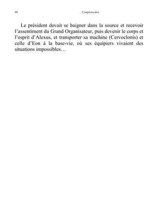 48

. Complotseden

Le président devait se baigner dans la source et recevoir
l’assentiment du Grand Organisateur, puis devenir le corps et
l’esprit d’Alexus, et transporter sa machine (Cervoclonis) et
celle d’Eon à la base-vie, où ses équipiers vivaient des
situations impossibles…

 