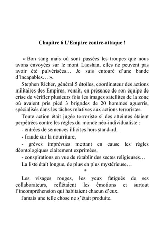 Chapitre 6 L’Empire contre-attaque !
« Bon sang mais où sont passées les troupes que nous
avons envoyées sur le mont Laoshan, elles ne peuvent pas
avoir été pulvérisées… Je suis entouré d’une bande
d’incapables… ».
Stephen Richer, général 5 étoiles, coordinateur des actions
militaires des Empires, venait, en présence de son équipe de
crise de vérifier plusieurs fois les images satellites de la zone
où avaient pris pied 3 brigades de 20 hommes aguerris,
spécialisés dans les tâches relatives aux actions terroristes.
Toute action était jugée terroriste si des atteintes étaient
perpétrées contre les règles du monde néo-individualiste :
- entrées de semences illicites hors standard,
- fraude sur la nourriture,
- grèves imprévues mettant en cause les règles
déontologiques clairement exprimées,
- conspirations en vue de rétablir des sectes religieuses…
La liste était longue, de plus en plus mystérieuse…
*
Les visages rouges, les yeux fatigués de ses
collaborateurs, reflétaient les émotions et surtout
l’incompréhension qui habitaient chacun d’eux.
Jamais une telle chose ne s’était produite.

 