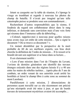 50

. Complotseden

Jetant sa casquette sur la table de réunion, il s’éponge le
visage en tremblant et regarde à nouveau les photos du
champ de bataille. Il n’avait pas imaginé qu’une telle
catastrophe puisse se produire sous son commandement…
Recherchant d’autres responsabilités que la sienne, il
foudroie du regard son collaborateur direct dans le rang
inférieur, et demande sans conviction mais d’une voix forte
qui résonne dans l’immense salle de débriefing…
« Colonel, rappelez-moi à nouveau pour quelles raisons
nous avons reçu cet ordre de cette mission… Qui a signé le
document ? Où se trouve ce document ? ».
Un instant déstabilisé par la perspective de la mort
probable de 60 de ses meilleurs experts, son bras droit
cherche la définition de l’ordre de mission… Il le ressort et le
brandit devant son supérieur et se lance dans sa lecture…
Il est clairement notifié :
« Lors d’une mission dans l’est de l’Empire du Levant,
3 avions de dernière génération ont identifié des travaux
étranges exécutés dans une des régions laissée il y a 40 ans
entre les mains de rebelles taoïstes… (après plus de 5 ans de
combats, un ordre venant de nos autorités avait arrêté les
hostilités et laissé le champ libre à cette zone au sommet du
mont Laoshan).
Parallèlement à cette mission, 2 dénonciations de
personnes ayant travaillé sur ce site récemment ont précisé
qu’une nécropole avait été mise à jour, et que de lourds
travaux de terrassement mystérieux avaient été accomplis…

 