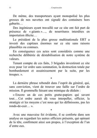 51

. Complotseden

De même, des transporteurs ayant monopolisé les plus
grosses de nos navettes ont signalé des containers hors
gabarits…
Des ingénieurs ayant travaillé sur ce site ont fait part de
présence de « géants »…, de nourritures interdites en
importation illicite…
Le président de la plus grosse multinationale ERT a
investi des capitaux énormes sur ce site sans raisons
plausibles ou connues.
En conséquence ces actes sont considérés comme une
recherche délibérée de déstabilisation de notre système de
valeurs.
Tenant compte de ces faits, 3 brigades investiront ce site
avec pour 1er ordre sans sommation, la destruction totale par
bombardement et assainissement par la suite, par les
troupes. ».
*
La dernière phrase rebondit dans l’esprit du général, qui,
sans conviction, vient de trouver une faille sur l’ordre de
mission. Il grommelle faisant une mimique de dédain :
« Encore un de ces petits gratte-papiers qui savent
tout… Cet ordre aurait dû vous interpeller, officier, la
stratégie et les moyens c’est nous qui les définissons, pas les
ronds-de-cuir… ».
*
Avec une mauvaise foi évidente, il se conforte dans son
analyse en regardant les autres officiers présents, qui opinant
de la tête, confirment ainsi son propos, à l’exception de l’un
d’entre eux.

 