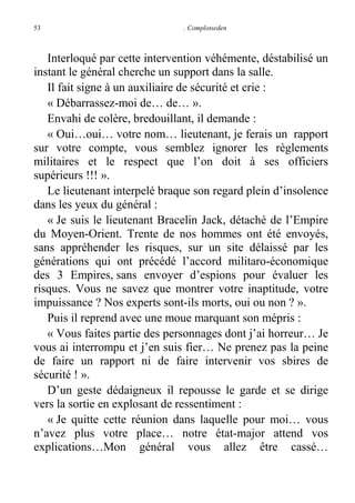 53

. Complotseden

Interloqué par cette intervention véhémente, déstabilisé un
instant le général cherche un support dans la salle.
Il fait signe à un auxiliaire de sécurité et crie :
« Débarrassez-moi de… de… ».
Envahi de colère, bredouillant, il demande :
« Oui…oui… votre nom… lieutenant, je ferais un rapport
sur votre compte, vous semblez ignorer les règlements
militaires et le respect que l’on doit à ses officiers
supérieurs !!! ».
Le lieutenant interpelé braque son regard plein d’insolence
dans les yeux du général :
« Je suis le lieutenant Bracelin Jack, détaché de l’Empire
du Moyen-Orient. Trente de nos hommes ont été envoyés,
sans appréhender les risques, sur un site délaissé par les
générations qui ont précédé l’accord militaro-économique
des 3 Empires, sans envoyer d’espions pour évaluer les
risques. Vous ne savez que montrer votre inaptitude, votre
impuissance ? Nos experts sont-ils morts, oui ou non ? ».
Puis il reprend avec une moue marquant son mépris :
« Vous faites partie des personnages dont j’ai horreur… Je
vous ai interrompu et j’en suis fier… Ne prenez pas la peine
de faire un rapport ni de faire intervenir vos sbires de
sécurité ! ».
D’un geste dédaigneux il repousse le garde et se dirige
vers la sortie en explosant de ressentiment :
« Je quitte cette réunion dans laquelle pour moi… vous
n’avez plus votre place… notre état-major attend vos
explications…Mon général vous allez être cassé…

 