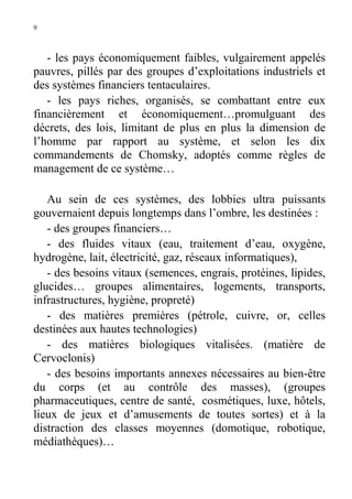 9

- les pays économiquement faibles, vulgairement appelés
pauvres, pillés par des groupes d’exploitations industriels et
des systèmes financiers tentaculaires.
- les pays riches, organisés, se combattant entre eux
financièrement et économiquement…promulguant des
décrets, des lois, limitant de plus en plus la dimension de
l’homme par rapport au système, et selon les dix
commandements de Chomsky, adoptés comme règles de
management de ce système…
Au sein de ces systèmes, des lobbies ultra puissants
gouvernaient depuis longtemps dans l’ombre, les destinées :
- des groupes financiers…
- des fluides vitaux (eau, traitement d’eau, oxygène,
hydrogène, lait, électricité, gaz, réseaux informatiques),
- des besoins vitaux (semences, engrais, protéines, lipides,
glucides… groupes alimentaires, logements, transports,
infrastructures, hygiène, propreté)
- des matières premières (pétrole, cuivre, or, celles
destinées aux hautes technologies)
- des matières biologiques vitalisées. (matière de
Cervoclonis)
- des besoins importants annexes nécessaires au bien-être
du corps (et au contrôle des masses), (groupes
pharmaceutiques, centre de santé, cosmétiques, luxe, hôtels,
lieux de jeux et d’amusements de toutes sortes) et à la
distraction des classes moyennes (domotique, robotique,
médiathèques)…

 