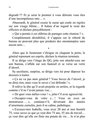 54

. Complotseden

dégradé !!! Et je serai le premier à vous détruire vous êtes
d’une incompétence rare… ».
Abasourdi, le général essuie la sueur qui coule en rigoles
sur son visage blême… Il balaie d’un regard le reste des
officiers et déclare pitoyablement :
« Qui a permis à cet olibrius de partager cette réunion ? ».
Complétement déstabilisé, il s’appuie sur le rebord du
bureau ne pouvant plus que produire des onomatopées sans
aucun sens…
*
Alors que le lieutenant s’éloigne en claquant la porte, le
général reprenant ses esprits, déclare la réunion terminée.
Il se dirige vers l’étage du QG, jette son attaché-case sur
son bureau, s’affale sur son fauteuil et se verse un verre
d’alcool.
Sa secrétaire, surprise, se dirige vers lui pour déposer les
dossiers à traiter.
« Ça ne va pas mon général ? Vous buvez de l’alcool, je
ne dirai rien, mais vous le savez c’est défendu ! ».
Il relève la tête qu’il avait projetée en arrière, et la regarde
comme s’il ne l’avait jamais vue…
« De quoi vous mêlez-vous ! », jette-t’il avec agressivité.
« Occupez-vous de votre c... ! Vous en avez un
monstrueux … », continue-t’il, déversant des années
d’amertume cumulée, puis il se calme, pathétique.
« Excusez-moi Isabelle, vous avez 20 ans et moi bientôt
75, vous savez ce que ça veut dire 75 ans, 55 ans de travail…
ça veut dire qu’elle est finie ma putain de vie… Je n’ai plus

 