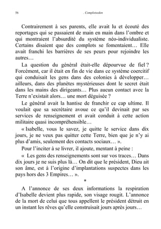 56

. Complotseden

Contrairement à ses parents, elle avait lu et écouté des
reportages qui se passaient de main en main dans l’ombre et
qui montraient l’absurdité du système néo-individualiste.
Certains disaient que des complots se fomentaient… Elle
avait franchi les barrières de ses peurs pour rejoindre les
autres…
La question du général était-elle dépourvue de fiel ?
Forcément, car il était en fin de vie dans ce système coercitif
qui conduisait les gens dans des colonies à développer…
ailleurs, dans des planètes mystérieuses dont le secret était
dans les mains des dirigeants… Plus aucun contact avec la
Terre n’existait alors… une mort déguisée ?
Le général avait la hantise de franchir ce cap ultime. Il
voulait que sa secrétaire avoue ce qu’il devinait par ses
services de renseignement et avait conduit à cette action
militaire quasi incompréhensible…
« Isabelle, vous le savez, je quitte le service dans dix
jours, je ne veux pas quitter cette Terre, bien que je n’y ai
plus d’amis, seulement des contacts sociaux… ».
Pour l’inciter à se livrer, il ajoute, mentant à peine :
« Les gens des renseignements sont sur vos traces… Dans
dix jours je ne suis plus là… On dit que le président, Dieu ait
son âme, est à l’origine d’implantations suspectes dans les
pays hors des 3 Empires… ».
*
A l’annonce de ses deux informations la respiration
d’Isabelle devient plus rapide, son visage rougit. L’annonce
de la mort de celui que tous appellent le président détruit en
un instant les rêves qu’elle construisait jours après jours…

 