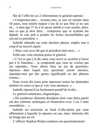 57

. Complotseden

Sûr de l’effet de ces 2 informations le général reprend :
« Comprenez-moi… écoutez-moi, je suis en retraite dans
10 jours, mon intérêt majeur c’est de ne pas finir je ne sais
où… à mon âge !!! Je n’ai aucun intérêt à vous mentir, ditesmoi ce que je dois faire… comprenez que ce système me
déplaît. Je suis prêt à joindre les foules incontrôlables qui
suivent ce président. ».
Isabelle rebondit sur cette dernière phrase, emplie tout à
coup d’un nouvel espoir.
« Mais vous avez dit que le président était mort… ».
Enfin une vraie réaction pense le général.
« C’est ce que j’ai dit, mais vous savez ce système n’incite
pas à la franchise… je comprends que vous ne vouliez pas
me répondre… Nous allons faire un jeu de questionsréponses dans lequel mes questions seront sincères,
répondez-moi par des gestes significatifs ou des phrases
courtes…
Nous avons dix jours pour repousser toutes les demandes
mettant en cause ce que je vais vous annoncer. ».
Isabelle répond d’un hochement positif de la tête…
Le général commence, énigmatique…
« De nombreux éléments dissidents dont vous faites partie
ont des relations techniques et financières avec 2 ou 3 états
secondaires… ».
Isabelle est terrorisée au fond d’elle-même par cette
affirmation à laquelle la réponse est oui, mais, tétanisée elle
ne bouge pas un cil.
L’officier Stephen Richer continue son questionnement :

 