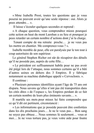 58

. Complotseden

« Mme Isabelle Prost, toutes les questions que je vous
poserai ne peuvent avoir qu’une seule réponse : oui. Alors je
peux attendre… ».
Il laisse s’écouler quelques secondes et reprend :
« A chaque question, vous comprendrez mieux pourquoi
cette action en haut du mont Laoshan a eu lieu et pourquoi je
peux retarder un certain nombre d’actions dont j’ai la charge.
Tenant compte de ma retraite proche… je ne veux pas
les mettre en chantier. Me comprenez-vous ? ».
Isabelle tremble de peur, elle est paralysée par le ton tout à
coup autoritaire de son supérieur.
Le général Stephen Richer est sûr de récupérer des détails
qu’il ne possède pas, auprès de cette fille…
« Le président est suffisamment habile pour ne pas avoir
été piégé lors de l’attaque, nous sommes certains qu’il a bâti
d’autres usines en dehors des 3 Empires. Il y fabrique
notamment sa machine diabolique appelé « Cervoclonis. ».
Il continue :
« Plusieurs personnes identifiées ayant l’âge de 75 ans ont
disparu. Nous savons qu’elles n’ont pas été transportées dans
les cités dites « de l’espace », les Empires perdant de ce fait
un certain nombre de leurs plus éminents savants… ».
Il martèle ses mots pour mieux lui faire comprendre que
ce qu’il dit est pertinent, circonstancié :
« Les informations que je possède peuvent être confortées
dans les dix prochains jours… Je ne le veux pas… Bon sang
ne soyez pas obtuse… Nous sommes là seulement… vous et
moi… Je ne vous torture pas, je veux votre aide pour foutre

 