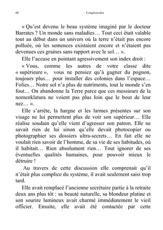 60

. Complotseden

« Qu’est devenu le beau système imaginé par le docteur
Barrates ? Un monde sans maladies… Tout ceci était valable
tout au début dans un univers où la terre n’était pas encore
polluée, où les semences existaient encore et n’étaient pas
devenues ces graines sans rapport avec le sol… ».
Elle l’accuse en pointant agressivement son index droit :
« Vous, comme les autres de votre classe dite
« supérieure », vous ne pensiez qu’à gagner du pognon,
toujours plus… pour installer des colonies dans l’espace…
Folies… Notre sol n’a plus de nutriments, tout le monde s’en
fout… On abandonne la Terre parce que ces messieurs de la
nomenklatura ne voient pas plus loin que le bout de leur
nez… ».
Elle s’arrête, la hargne et les larmes présentes sur son
visage ne lui permettent plus de voir son supérieur… Elle
réalise soudain qu’elle vient d’agresser son patron. Elle ne
savait rien de lui sinon qu’elle devait photocopier ou
photographier ses dossiers ultra-secrets… En fait elle ne
voulait rien savoir de l’homme, de sa vie de ses habitudes, où
il habitait… Rien absolument rien… Tout ignorer de ses
éventuelles qualités humaines, pour pouvoir mieux le
détruire !
Au travers de cette discussion elle comprenait qu’il
n’était plus complice du système, il avait seulement saisi trop
tard.
Elle avait remplacé l’ancienne secrétaire partie à la retraite
deux ans plus tôt : sa beauté naturelle, sa blondeur platine et
son sourire lumineux avait charmé immédiatement le vieil
officier. Ensuite, elle avait été contactée par cette

 