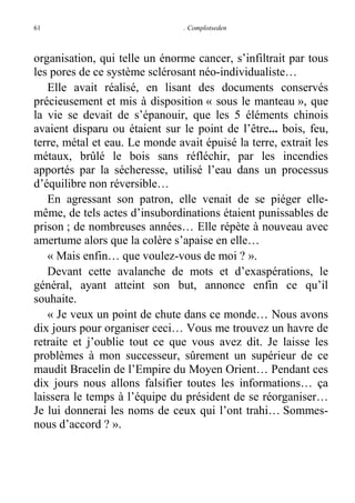 61

. Complotseden

organisation, qui telle un énorme cancer, s’infiltrait par tous
les pores de ce système sclérosant néo-individualiste…
Elle avait réalisé, en lisant des documents conservés
précieusement et mis à disposition « sous le manteau », que
la vie se devait de s’épanouir, que les 5 éléments chinois
avaient disparu ou étaient sur le point de l’être... bois, feu,
terre, métal et eau. Le monde avait épuisé la terre, extrait les
métaux, brûlé le bois sans réfléchir, par les incendies
apportés par la sécheresse, utilisé l’eau dans un processus
d’équilibre non réversible…
En agressant son patron, elle venait de se piéger ellemême, de tels actes d’insubordinations étaient punissables de
prison ; de nombreuses années… Elle répète à nouveau avec
amertume alors que la colère s’apaise en elle…
« Mais enfin… que voulez-vous de moi ? ».
Devant cette avalanche de mots et d’exaspérations, le
général, ayant atteint son but, annonce enfin ce qu’il
souhaite.
« Je veux un point de chute dans ce monde… Nous avons
dix jours pour organiser ceci… Vous me trouvez un havre de
retraite et j’oublie tout ce que vous avez dit. Je laisse les
problèmes à mon successeur, sûrement un supérieur de ce
maudit Bracelin de l’Empire du Moyen Orient… Pendant ces
dix jours nous allons falsifier toutes les informations… ça
laissera le temps à l’équipe du président de se réorganiser…
Je lui donnerai les noms de ceux qui l’ont trahi… Sommesnous d’accord ? ».

 