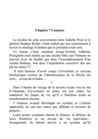 Chapitre 7 Contacts.
Le résultat de cette conversation entre Isabelle Prost et le
général Stephen Richer s’était traduit par une transmission à
travers le maillage d’amitiés que le président avait créé.
Ce réseau s’était constitué lorsqu’Aristide Adhémar
Prasigarett avait réalisé qu’une société bâtie par l’homme ne
pouvait avoir de finalité que dans l’accomplissement d’un
certain bonheur, non dans l’exploitation coercitive des uns
par les autres !!!
Il était heureux d’avoir conçu Cervoclonis ce cerveau
biochimique vecteur de l’aboutissement de la félicité sur
terre… et non de la haine…
*
Dans l’attente du voyage de la navette royale vers le site
d’Atlantide, Cervoclonis en place sur son crâne, lui
remémore les étapes de vie qu’il a franchies avant sa
transformation récente.
3 Empires avaient développé un système et s’étaient
rapprochés les uns des autres par affinités et niveaux de
progrès…
Leurs points communs étaient la finance, la défense de
leurs frontières et un niveau de vie équivalent…
Etrangement, ils étaient arrivés à un système qu’ils

 