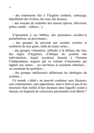 10

- des traitements liés à l’hygiène (ordures, nettoyage,
dépollution des rivières, des rues, des locaux).
- des moyens de contrôles des masses (presse, télévision,
police, armée…milices…).
S’ajoutaient à ces lobbies, des puissances occultes et
perturbatrices, en provenance :
- des groupes de pression par sociétés secrètes et
confréries de tout genre, clubs de toutes sortes…
- des groupes volontaires, inféodés à la défense des lois,
des règles d’hygiènes, d’éthique du système néo
individualiste, lequel (système) donnait à l’homme
l’indépendance acquise par sa volonté d’autonomie par
rapport aux autres… ses serviteurs et assistants robotisés…
ses assistants de quotidien…
- des groupes intellectuels définissant les idéologies du
système…
Ce monde « idéal » ne pouvait continuer sans fractures,
sans contestations, sans oppositions, mais n’était-ce pas là les
structures bien réelles d’une dictature dans laquelle restait à
chacun, un fragment de conscience personnelle et de liberté ?

 