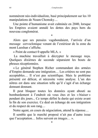 64

. Complotseden

nommèrent néo-individualiste, basé principalement sur les 10
manipulations de Noam Chomsky…
Une pointe d’humanisme avait culminée en 2040, lorsque
les Empires avaient annulé les dettes des pays hors du
nouveau conglomérat.
*
Alors que ses pensées vagabondaient, l’arrivée d’un
message cervoclonique venant de l’extérieur de la zone du
mont Laoshan s’affiche.
« Point de contact 0 appelle MLA. »
La machine travaillait à décrypter le message reçu.
Quelques dixièmes de seconde séparaient les bouts de
phrases réceptionnées.
« Le général Stephen Richer commandant des armées
d’Empire demande une intégration… Les critères ne sont pas
acceptables… Il n’est pas scientifique. Mais le problème
présenté est délicat, et nécessite votre analyse. L’un des
nôtres est dans une situation telle qu’il s’agit d’un échange
donnant donnant.
Il peut bloquer toutes les données ayant abouti au
bombardement à l’endroit où vous êtes et les « biaiser »
pendant dix jours... Ce temps défini la durée qui existe avant
la fin de son exercice. Ce deal en échange de son intégration
et du respect de son rang…
Notre agent, en cours de négociation, attend la réponse…
Il semble que le marché proposé n’ait pas d’autre issue
que l’acceptation… Infos suivent en images… ».
*

 