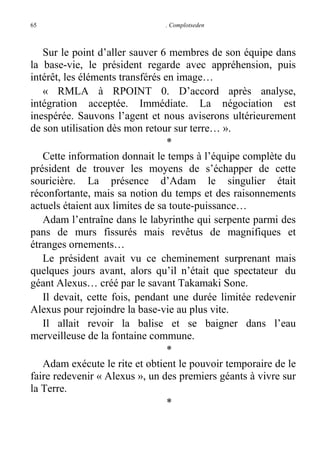 65

. Complotseden

Sur le point d’aller sauver 6 membres de son équipe dans
la base-vie, le président regarde avec appréhension, puis
intérêt, les éléments transférés en image…
« RMLA à RPOINT 0. D’accord après analyse,
intégration acceptée. Immédiate. La négociation est
inespérée. Sauvons l’agent et nous aviserons ultérieurement
de son utilisation dès mon retour sur terre… ».
*
Cette information donnait le temps à l’équipe complète du
président de trouver les moyens de s’échapper de cette
souricière. La présence d’Adam le singulier était
réconfortante, mais sa notion du temps et des raisonnements
actuels étaient aux limites de sa toute-puissance…
Adam l’entraîne dans le labyrinthe qui serpente parmi des
pans de murs fissurés mais revêtus de magnifiques et
étranges ornements…
Le président avait vu ce cheminement surprenant mais
quelques jours avant, alors qu’il n’était que spectateur du
géant Alexus… créé par le savant Takamaki Sone.
Il devait, cette fois, pendant une durée limitée redevenir
Alexus pour rejoindre la base-vie au plus vite.
Il allait revoir la balise et se baigner dans l’eau
merveilleuse de la fontaine commune.
*
Adam exécute le rite et obtient le pouvoir temporaire de le
faire redevenir « Alexus », un des premiers géants à vivre sur
la Terre.
*

 