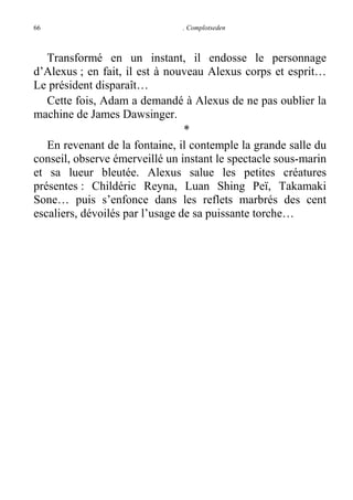 66

. Complotseden

Transformé en un instant, il endosse le personnage
d’Alexus ; en fait, il est à nouveau Alexus corps et esprit…
Le président disparaît…
Cette fois, Adam a demandé à Alexus de ne pas oublier la
machine de James Dawsinger.
*
En revenant de la fontaine, il contemple la grande salle du
conseil, observe émerveillé un instant le spectacle sous-marin
et sa lueur bleutée. Alexus salue les petites créatures
présentes : Childéric Reyna, Luan Shing Peï, Takamaki
Sone… puis s’enfonce dans les reflets marbrés des cent
escaliers, dévoilés par l’usage de sa puissante torche…

 