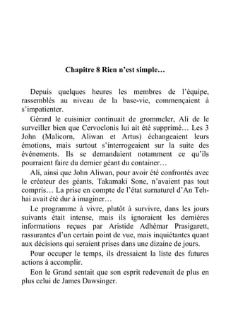 Chapitre 8 Rien n’est simple…
Depuis quelques heures les membres de l’équipe,
rassemblés au niveau de la base-vie, commençaient à
s’impatienter.
Gérard le cuisinier continuait de grommeler, Ali de le
surveiller bien que Cervoclonis lui ait été supprimé… Les 3
John (Malicorn, Aliwan et Artus) échangeaient leurs
émotions, mais surtout s’interrogeaient sur la suite des
événements. Ils se demandaient notamment ce qu’ils
pourraient faire du dernier géant du container…
Ali, ainsi que John Aliwan, pour avoir été confrontés avec
le créateur des géants, Takamaki Sone, n’avaient pas tout
compris… La prise en compte de l’état surnaturel d’An Tehhai avait été dur à imaginer…
Le programme à vivre, plutôt à survivre, dans les jours
suivants était intense, mais ils ignoraient les dernières
informations reçues par Aristide Adhémar Prasigarett,
rassurantes d’un certain point de vue, mais inquiétantes quant
aux décisions qui seraient prises dans une dizaine de jours.
Pour occuper le temps, ils dressaient la liste des futures
actions à accomplir.
Eon le Grand sentait que son esprit redevenait de plus en
plus celui de James Dawsinger.

 