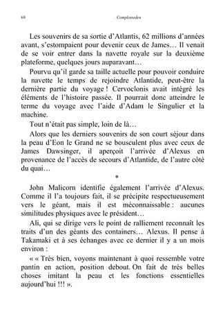 69

. Complotseden

Les souvenirs de sa sortie d’Atlantis, 62 millions d’années
avant, s’estompaient pour devenir ceux de James… Il venait
de se voir entrer dans la navette royale sur la deuxième
plateforme, quelques jours auparavant…
Pourvu qu’il garde sa taille actuelle pour pouvoir conduire
la navette le temps de rejoindre Atlantide, peut-être la
dernière partie du voyage ! Cervoclonis avait intégré les
éléments de l’histoire passée. Il pourrait donc atteindre le
terme du voyage avec l’aide d’Adam le Singulier et la
machine.
Tout n’était pas simple, loin de là…
Alors que les derniers souvenirs de son court séjour dans
la peau d’Eon le Grand ne se bousculent plus avec ceux de
James Dawsinger, il aperçoit l’arrivée d’Alexus en
provenance de l’accès de secours d’Atlantide, de l’autre côté
du quai…
*
John Malicorn identifie également l’arrivée d’Alexus.
Comme il l’a toujours fait, il se précipite respectueusement
vers le géant, mais il est méconnaissable : aucunes
similitudes physiques avec le président…
Ali, qui se dirige vers le point de ralliement reconnaît les
traits d’un des géants des containers… Alexus. Il pense à
Takamaki et à ses échanges avec ce dernier il y a un mois
environ :
« « Très bien, voyons maintenant à quoi ressemble votre
pantin en action, position debout. On fait de très belles
choses imitant la peau et les fonctions essentielles
aujourd’hui !!! ».

 