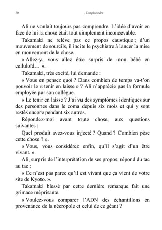 70

. Complotseden

Ali ne voulait toujours pas comprendre. L’idée d’avoir en
face de lui la chose était tout simplement inconcevable.
Takamaki ne relève pas ce propos caustique ; d’un
mouvement de sourcils, il incite le psychiatre à lancer la mise
en mouvement de la chose.
« Allez-y, vous allez être surpris de mon bébé en
celluloïd… ».
Takamaki, très excité, lui demande :
« Vous en pensez quoi ? Dans combien de temps va-t’on
pouvoir le « tenir en laisse » ? Ali n’apprécie pas la formule
employée par son collègue.
« Le tenir en laisse ? J’ai vu des symptômes identiques sur
des personnes dans le coma depuis six mois et qui y sont
restés encore pendant six autres.
Répondez-moi avant toute chose, aux questions
suivantes :
Quel produit avez-vous injecté ? Quand ? Combien pèse
cette chose ? ».
« Vous, vous considérez enfin, qu’il s’agit d’un être
vivant. ».
Ali, surpris de l’interprétation de ses propos, répond du tac
au tac :
« Ce n’est pas parce qu’il est vivant que ça vient de votre
site de Kyoto. ».
Takamaki blessé par cette dernière remarque fait une
grimace méprisante.
« Voulez-vous comparer l’ADN des échantillons en
provenance de la nécropole et celui de ce géant ?

 