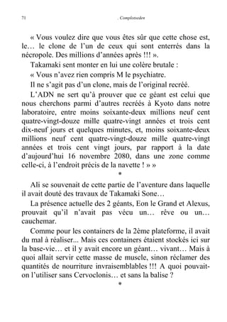 71

. Complotseden

« Vous voulez dire que vous êtes sûr que cette chose est,
le… le clone de l’un de ceux qui sont enterrés dans la
nécropole. Des millions d’années après !!! ».
Takamaki sent monter en lui une colère brutale :
« Vous n’avez rien compris M le psychiatre.
Il ne s’agit pas d’un clone, mais de l’original recréé.
L’ADN ne sert qu’à prouver que ce géant est celui que
nous cherchons parmi d’autres recréés à Kyoto dans notre
laboratoire, entre moins soixante-deux millions neuf cent
quatre-vingt-douze mille quatre-vingt années et trois cent
dix-neuf jours et quelques minutes, et, moins soixante-deux
millions neuf cent quatre-vingt-douze mille quatre-vingt
années et trois cent vingt jours, par rapport à la date
d’aujourd’hui 16 novembre 2080, dans une zone comme
celle-ci, à l’endroit précis de la navette ! » »
*
Ali se souvenait de cette partie de l’aventure dans laquelle
il avait douté des travaux de Takamaki Sone…
La présence actuelle des 2 géants, Eon le Grand et Alexus,
prouvait qu’il n’avait pas vécu un… rêve ou un…
cauchemar.
Comme pour les containers de la 2ème plateforme, il avait
du mal à réaliser... Mais ces containers étaient stockés ici sur
la base-vie… et il y avait encore un géant… vivant… Mais à
quoi allait servir cette masse de muscle, sinon réclamer des
quantités de nourriture invraisemblables !!! A quoi pouvaiton l’utiliser sans Cervoclonis… et sans la balise ?
*

 